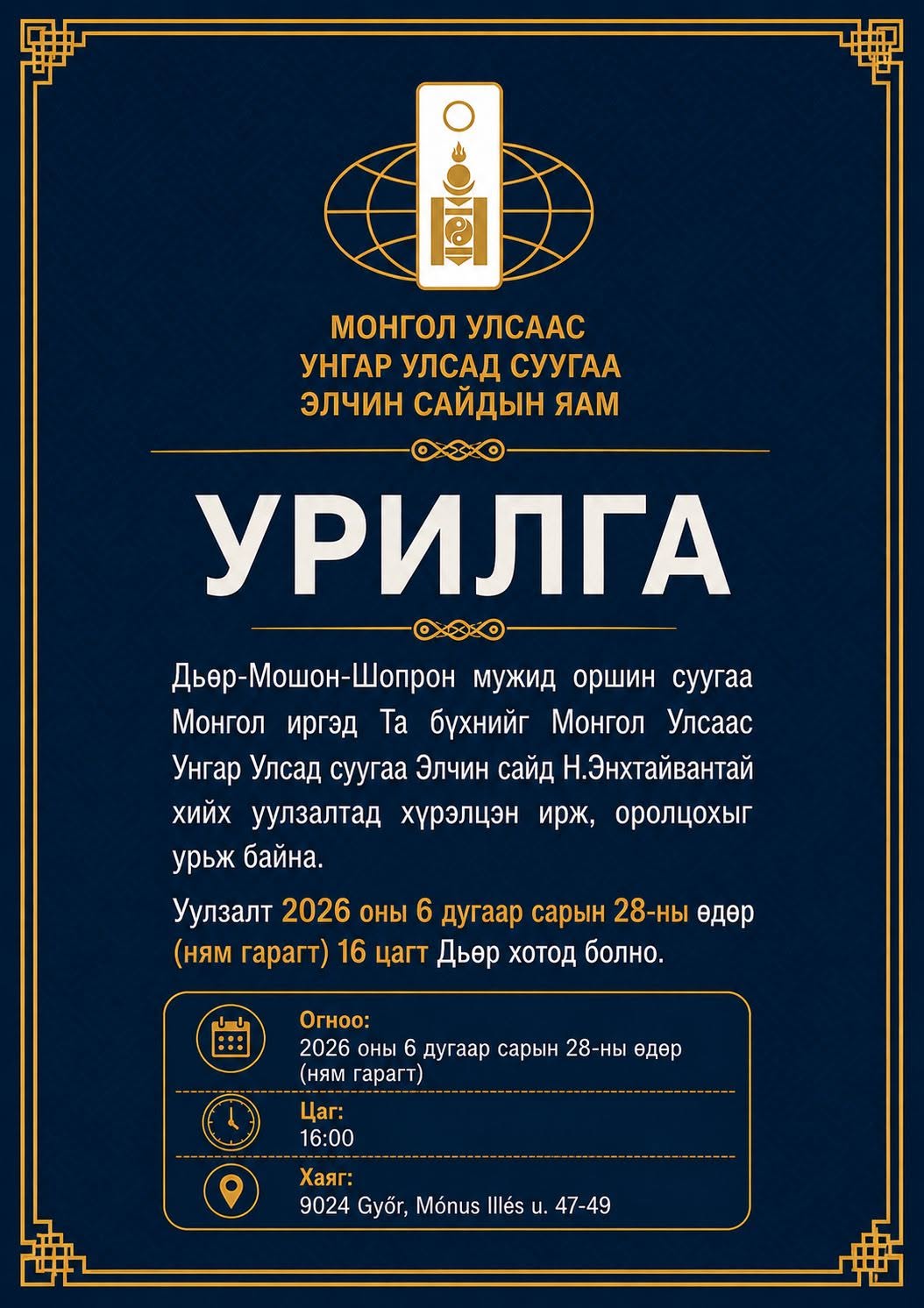 May be an image of text that says '. Ge монгол МОнгоЛУЛсАас УЛСААС УНГАР УЛСАД СУУГАА ЭЛЧиН САЙДЫН ЯАМ УРИЛГА Дьер-Мошон-Шопрон мужид оршин суугаа Монгол иргэд Ta бухнийг Монгол Улсаас Унгар Улсад суугаа Элчин сайд Н.Энхтайвантай хиЙх уулзалтад хурэлцэн ирж, оролцохыг урьж байна. Уулзалт 2026 оны 6 дугаар сарын 28-ны едер (ням гарагт) 16 цагт Дьер хотод болно. :: Огноо: 2026 оны 6 дугаар сарын 28 28-ны ны едер (ням гарагт) Цаг: 16:00 Хаяг: 9024 Győr, Mónus Illés น. 47-49'